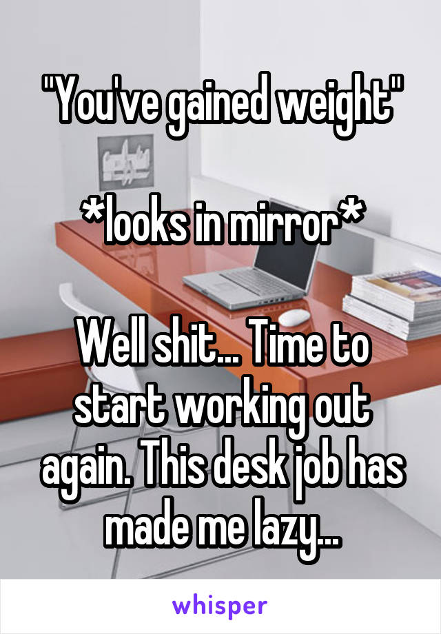 "You've gained weight"

*looks in mirror*

Well shit... Time to start working out again. This desk job has made me lazy...