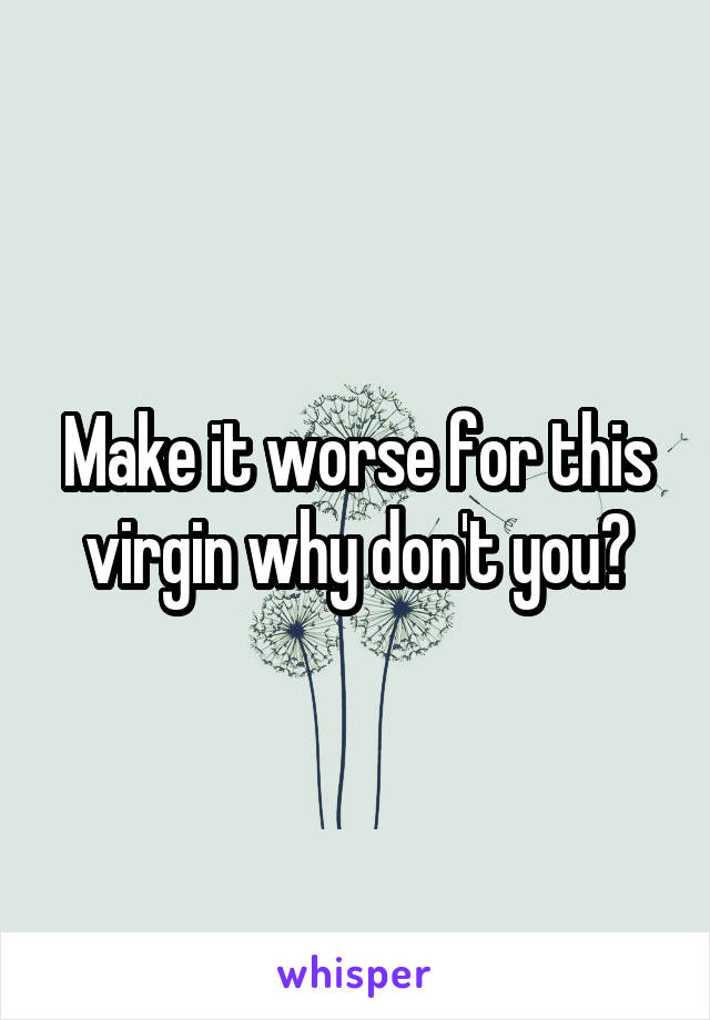 Make it worse for this virgin why don't you?