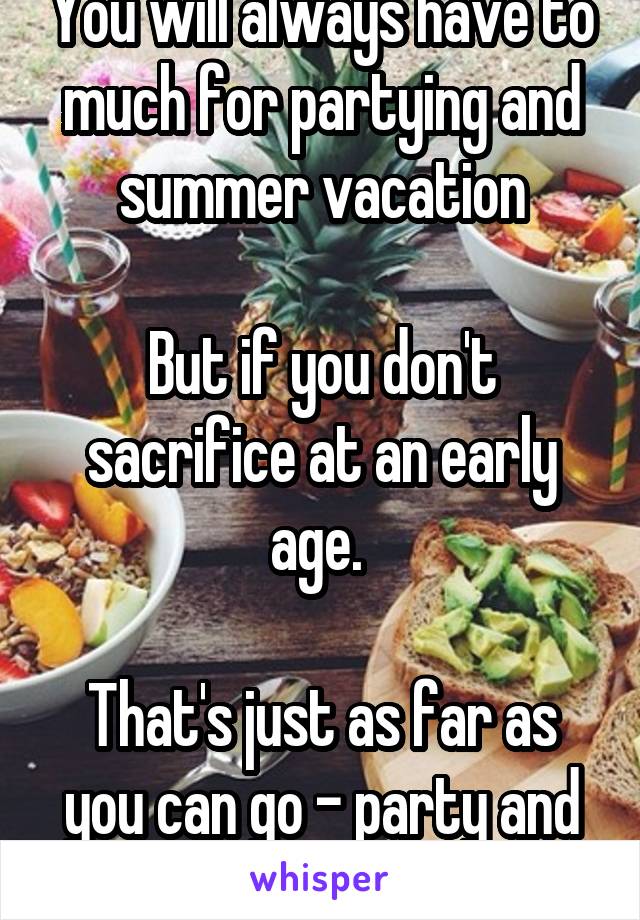 You will always have to much for partying and summer vacation

But if you don't sacrifice at an early age. 

That's just as far as you can go - party and beaches 