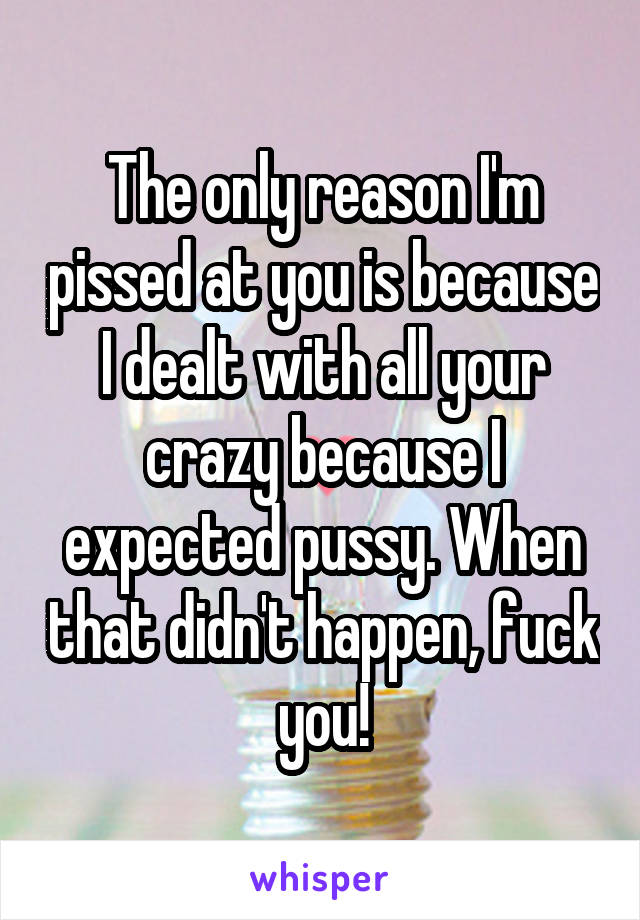 The only reason I'm pissed at you is because I dealt with all your crazy because I expected pussy. When that didn't happen, fuck you!