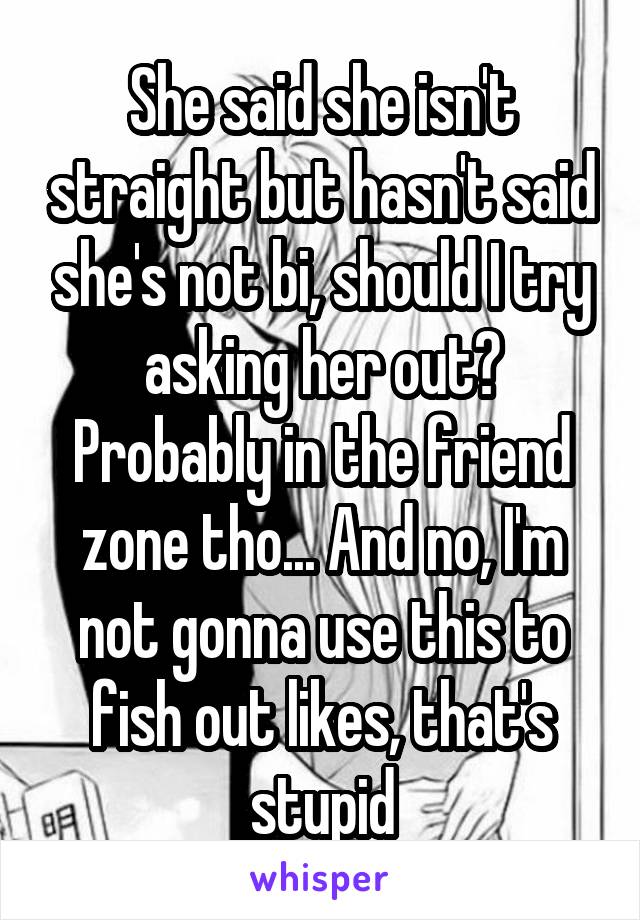 She said she isn't straight but hasn't said she's not bi, should I try asking her out? Probably in the friend zone tho... And no, I'm not gonna use this to fish out likes, that's stupid