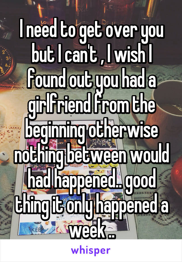 I need to get over you but I can't , I wish I found out you had a girlfriend from the beginning otherwise nothing between would had happened.. good thing it only happened a week ..