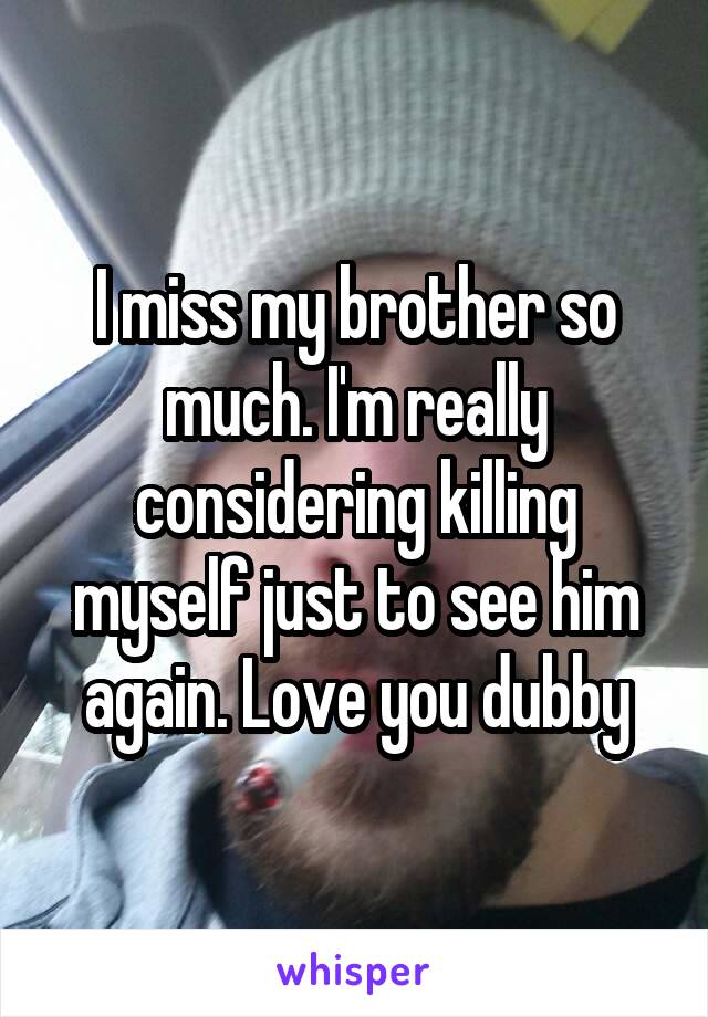 I miss my brother so much. I'm really considering killing myself just to see him again. Love you dubby