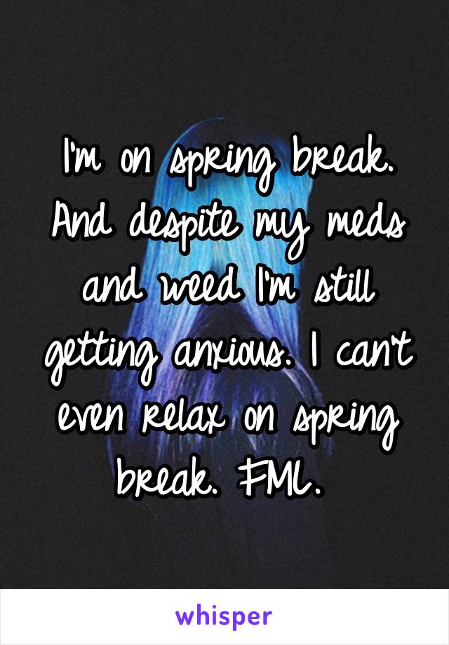 I'm on spring break. And despite my meds and weed I'm still getting anxious. I can't even relax on spring break. FML. 