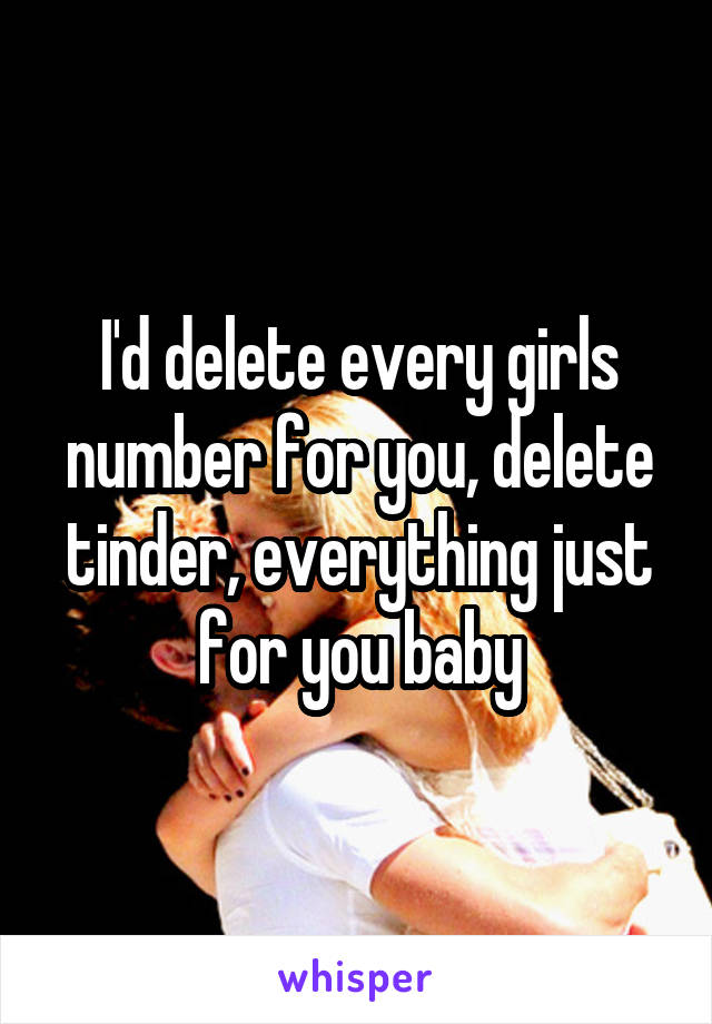 I'd delete every girls number for you, delete tinder, everything just for you baby