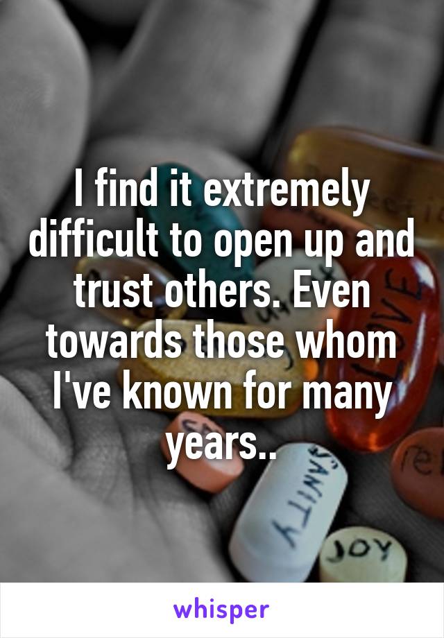 I find it extremely difficult to open up and trust others. Even towards those whom I've known for many years..