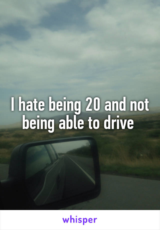 I hate being 20 and not being able to drive 