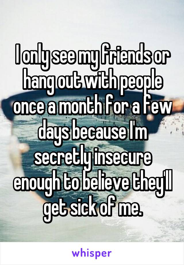 I only see my friends or hang out with people once a month for a few days because I'm secretly insecure enough to believe they'll get sick of me.