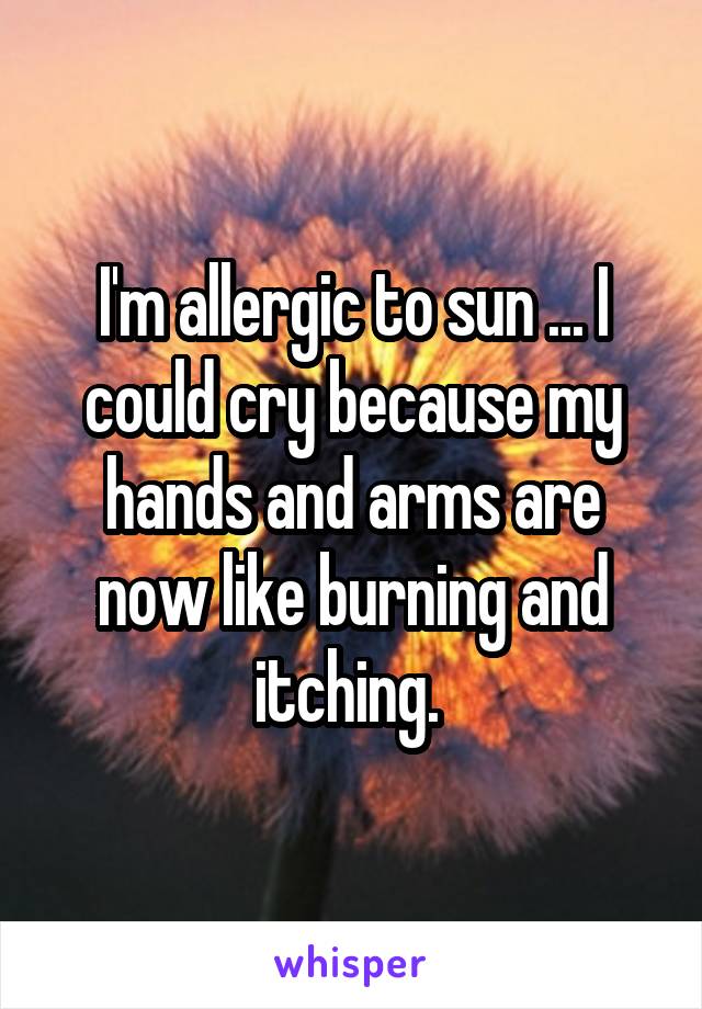 I'm allergic to sun ... I could cry because my hands and arms are now like burning and itching. 