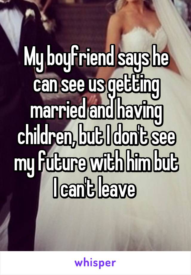 My boyfriend says he can see us getting married and having children, but I don't see my future with him but I can't leave 
