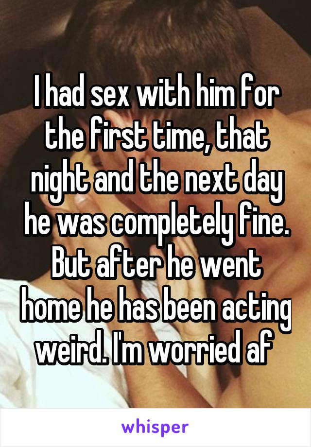 I had sex with him for the first time, that night and the next day he was completely fine. But after he went home he has been acting weird. I'm worried af 