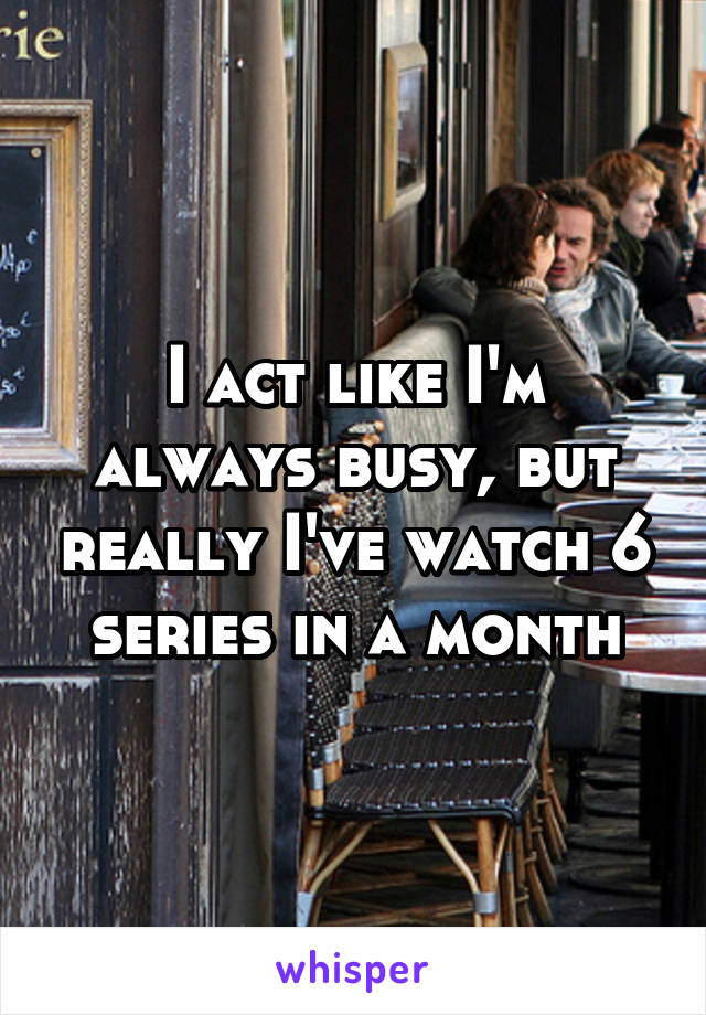 I act like I'm always busy, but really I've watch 6 series in a month