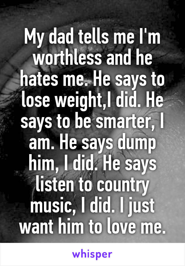 My dad tells me I'm worthless and he hates me. He says to lose weight,I did. He says to be smarter, I am. He says dump him, I did. He says listen to country music, I did. I just want him to love me.