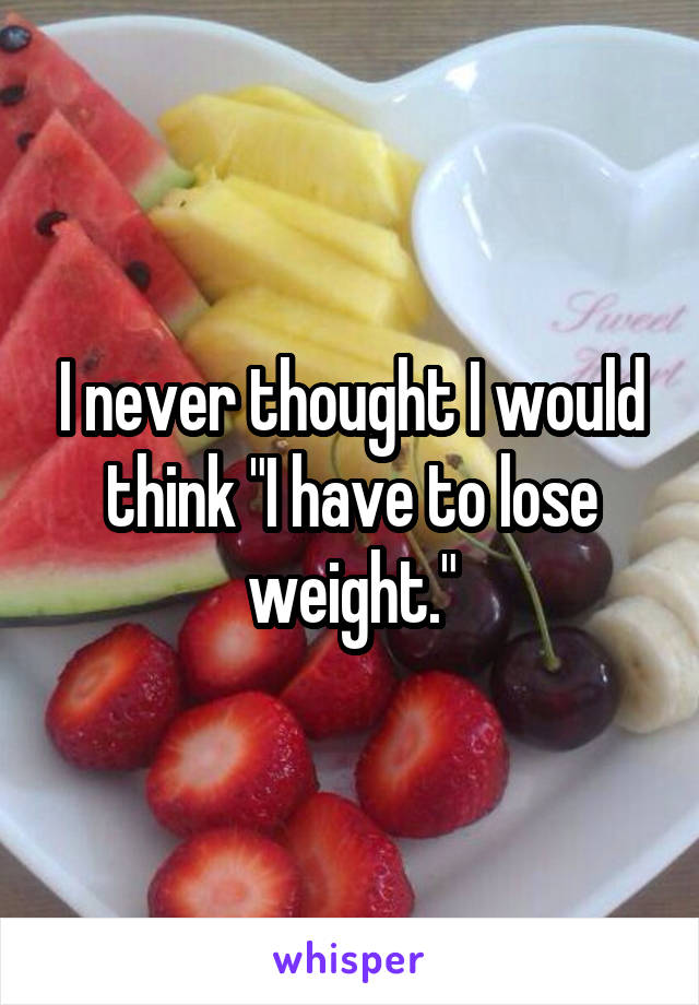 I never thought I would think "I have to lose weight."