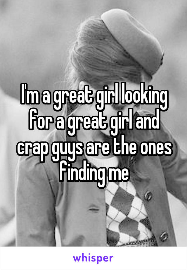 I'm a great girl looking for a great girl and crap guys are the ones finding me