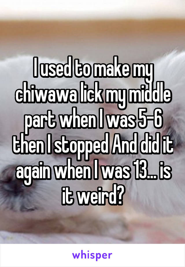 I used to make my chiwawa lick my middle part when I was 5-6 then I stopped And did it again when I was 13... is it weird?