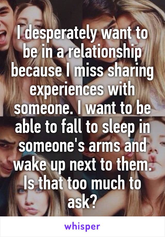 I desperately want to be in a relationship because I miss sharing experiences with someone. I want to be able to fall to sleep in someone's arms and wake up next to them. Is that too much to ask?