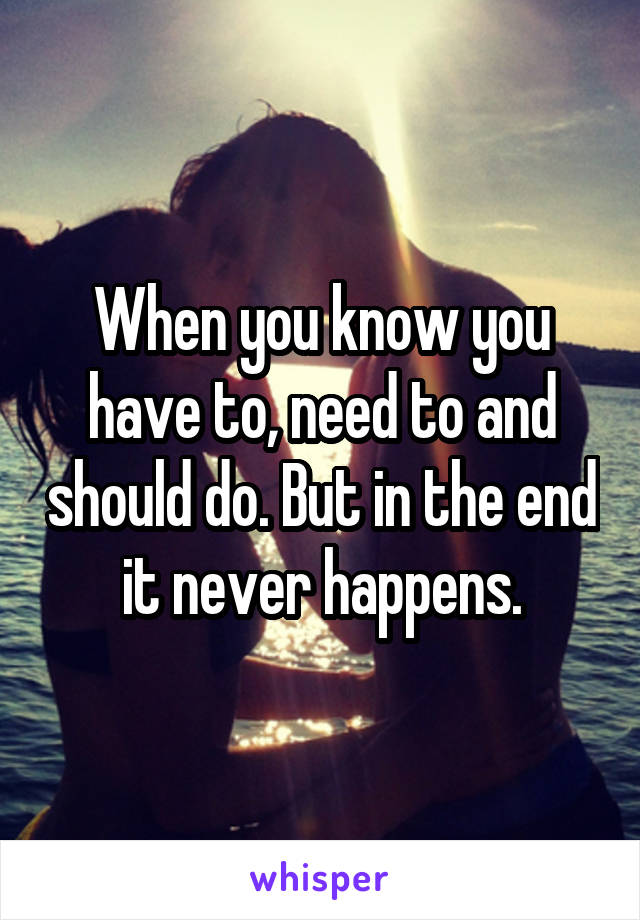 When you know you have to, need to and should do. But in the end it never happens.