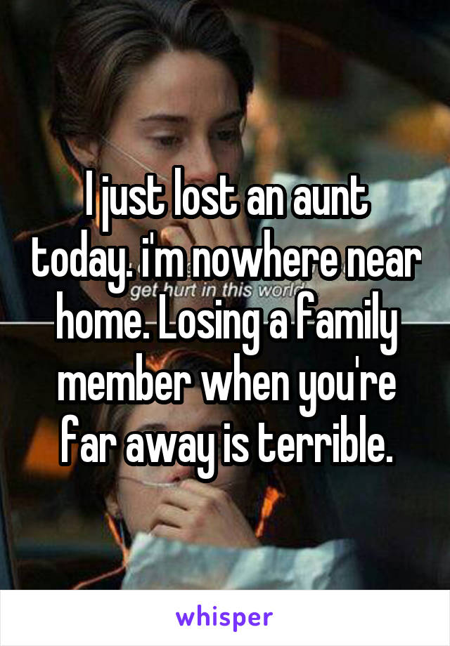 I just lost an aunt today. i'm nowhere near home. Losing a family member when you're far away is terrible.