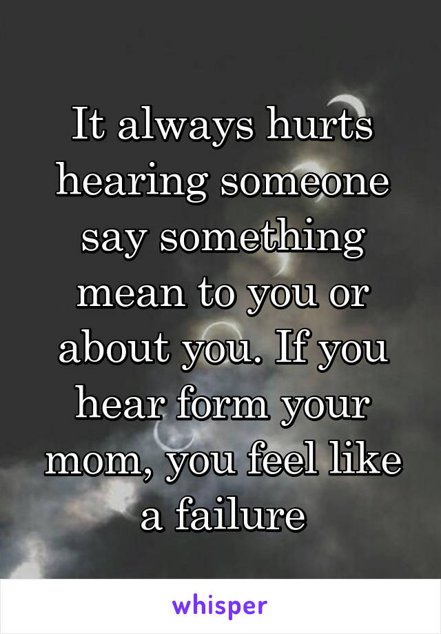 It always hurts hearing someone say something mean to you or about you. If you hear form your mom, you feel like a failure