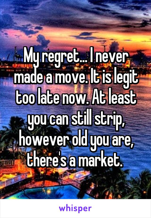 My regret... I never made a move. It is legit too late now. At least you can still strip, however old you are, there's a market. 