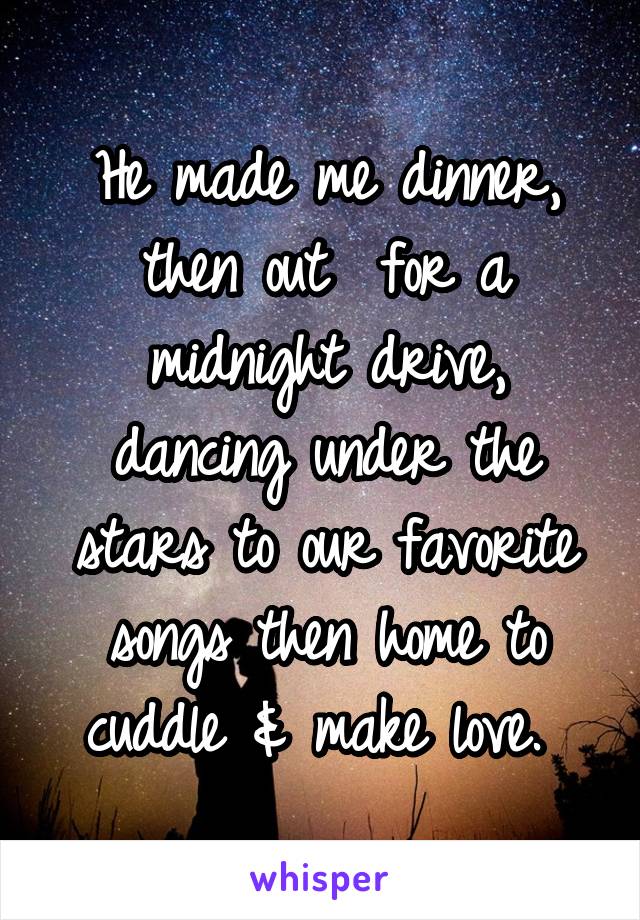 He made me dinner, then out  for a midnight drive, dancing under the stars to our favorite songs then home to cuddle & make love. 