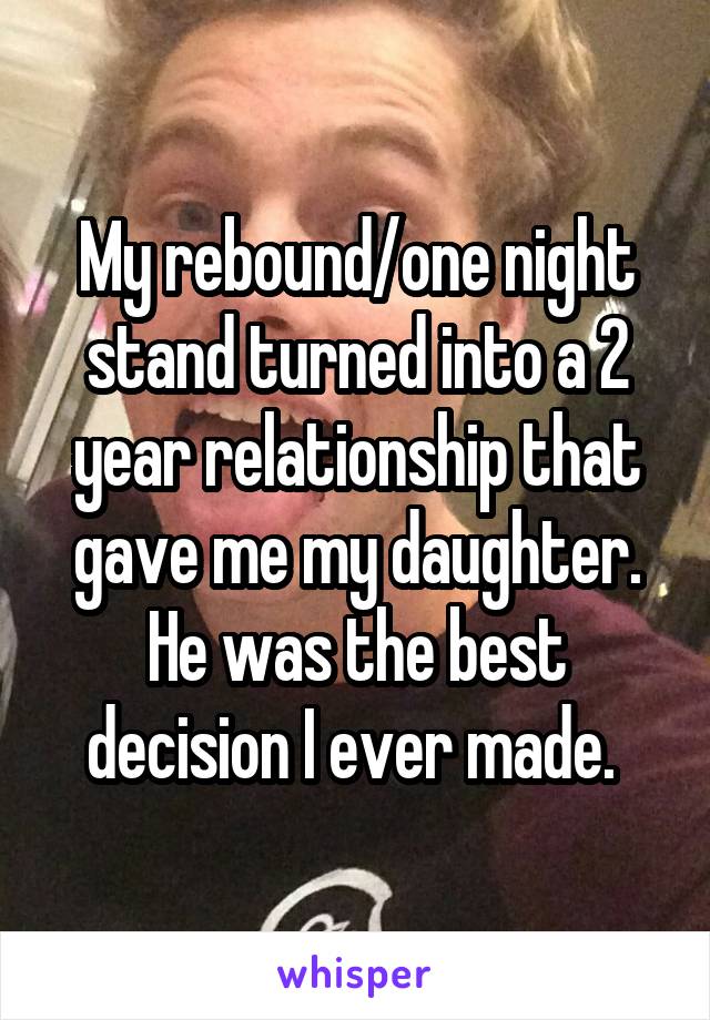 My rebound/one night stand turned into a 2 year relationship that gave me my daughter. He was the best decision I ever made. 