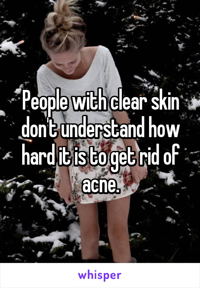 People with clear skin don't understand how hard it is to get rid of acne.