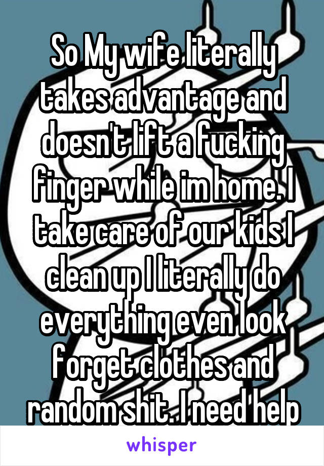 So My wife literally takes advantage and doesn't lift a fucking finger while im home. I take care of our kids I clean up I literally do everything even look forget clothes and random shit. I need help