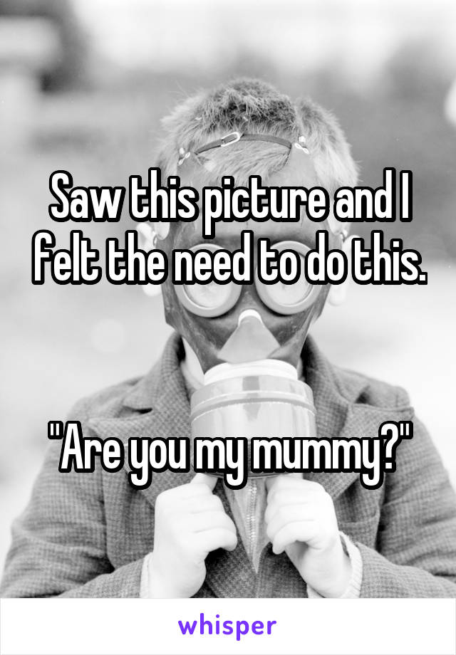 Saw this picture and I felt the need to do this. 

"Are you my mummy?"