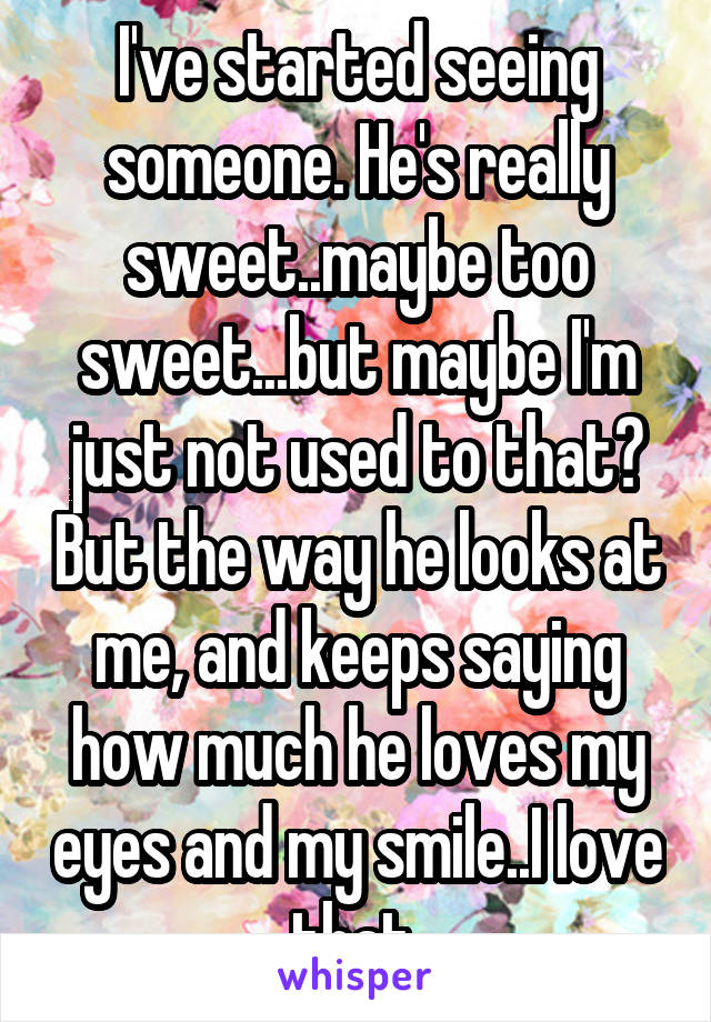 I've started seeing someone. He's really sweet..maybe too sweet...but maybe I'm just not used to that? But the way he looks at me, and keeps saying how much he loves my eyes and my smile..I love that 