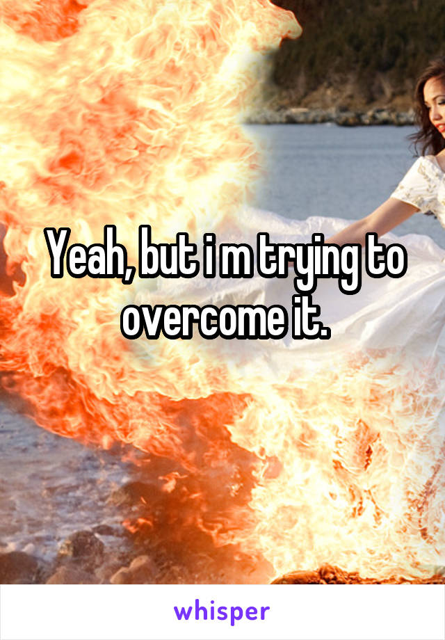 Yeah, but i m trying to overcome it.
