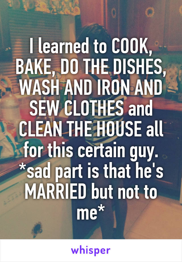 I learned to COOK, BAKE, DO THE DISHES, WASH AND IRON AND SEW CLOTHES and CLEAN THE HOUSE all for this certain guy.
*sad part is that he's MARRIED but not to me*