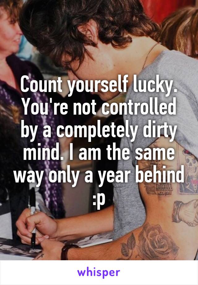 Count yourself lucky. You're not controlled by a completely dirty mind. I am the same way only a year behind :p