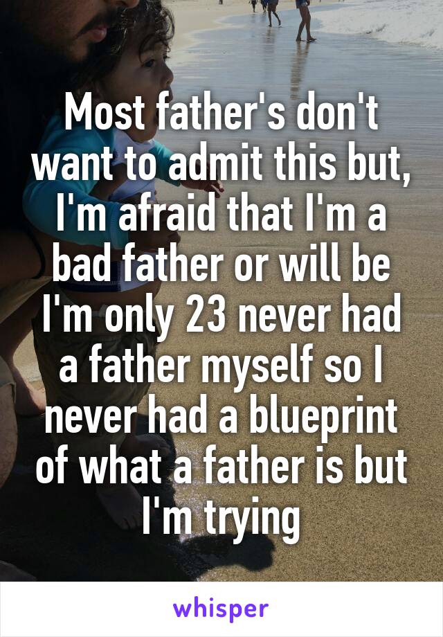 Most father's don't want to admit this but, I'm afraid that I'm a bad father or will be I'm only 23 never had a father myself so I never had a blueprint of what a father is but I'm trying