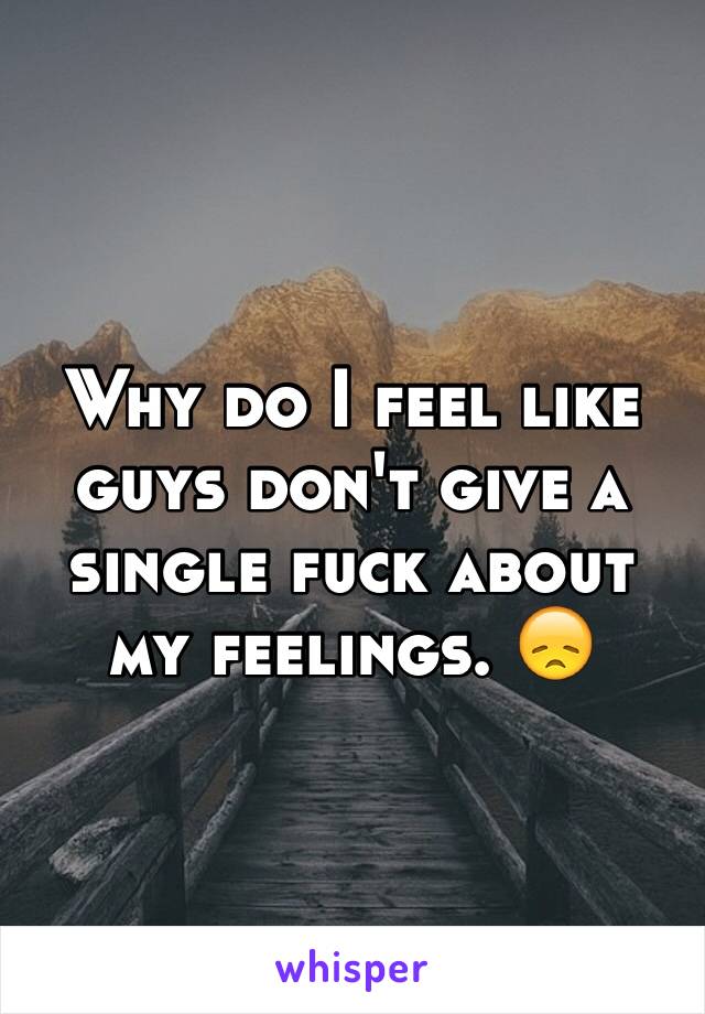 Why do I feel like guys don't give a single fuck about my feelings. 😞