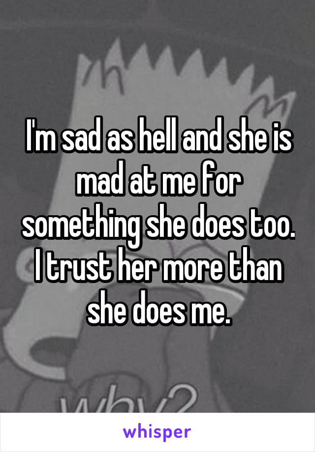 I'm sad as hell and she is mad at me for something she does too. I trust her more than she does me.