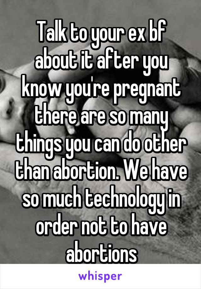 Talk to your ex bf about it after you know you're pregnant there are so many things you can do other than abortion. We have so much technology in order not to have abortions