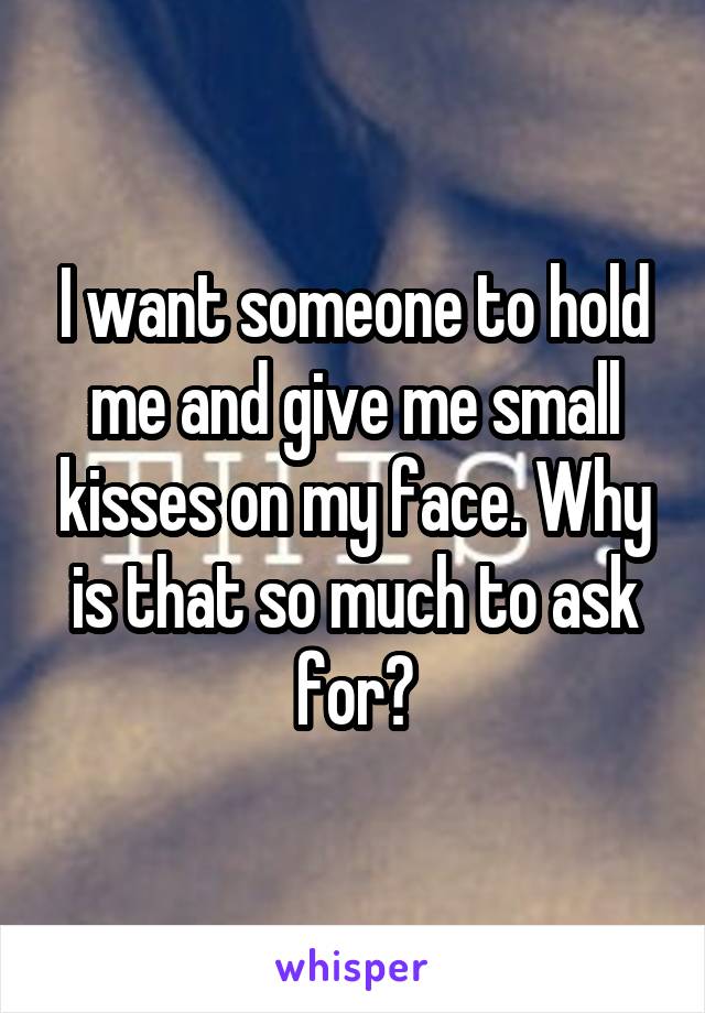 I want someone to hold me and give me small kisses on my face. Why is that so much to ask for?