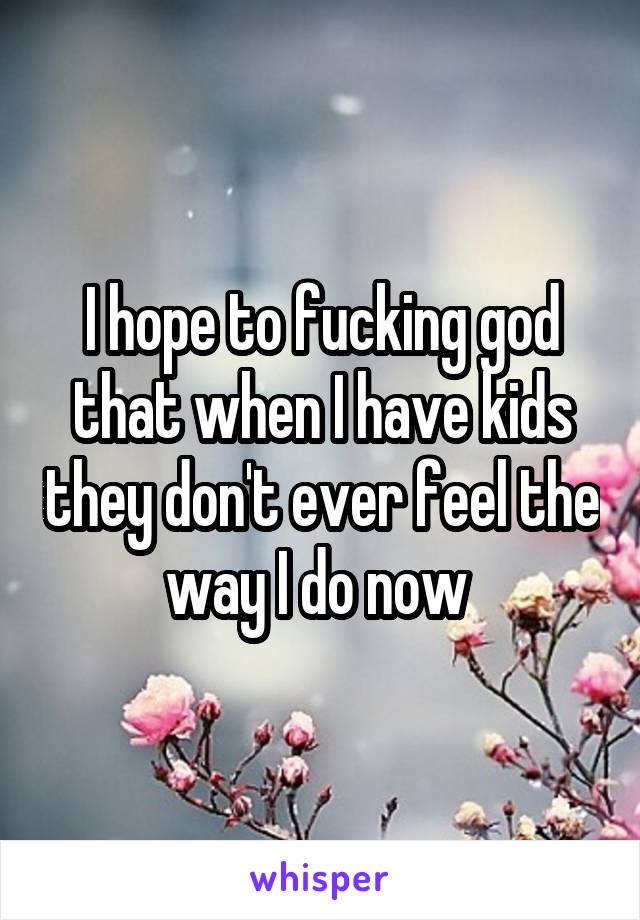 I hope to fucking god that when I have kids they don't ever feel the way I do now 