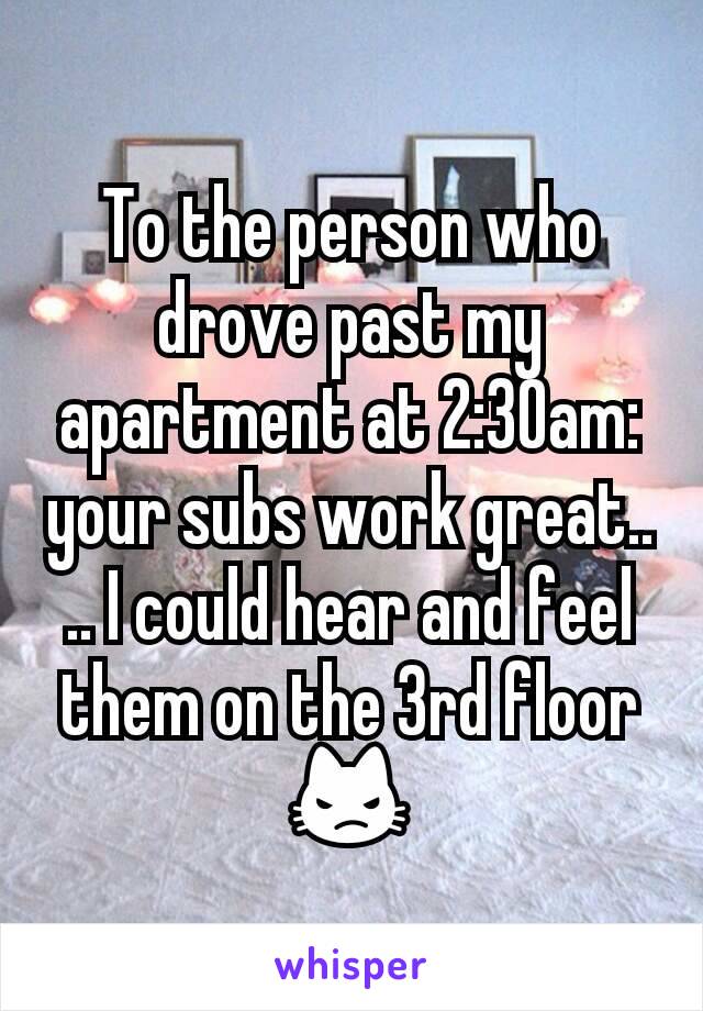 To the person who drove past my apartment at 2:30am: your subs work great.... I could hear and feel them on the 3rd floor 😾