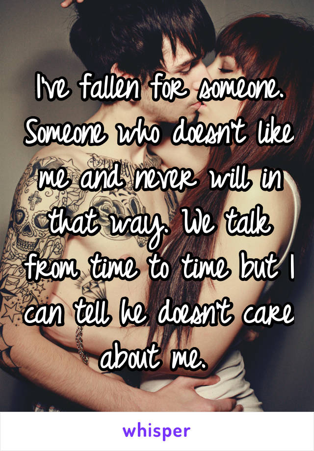 I've fallen for someone. Someone who doesn't like me and never will in that way. We talk from time to time but I can tell he doesn't care about me. 