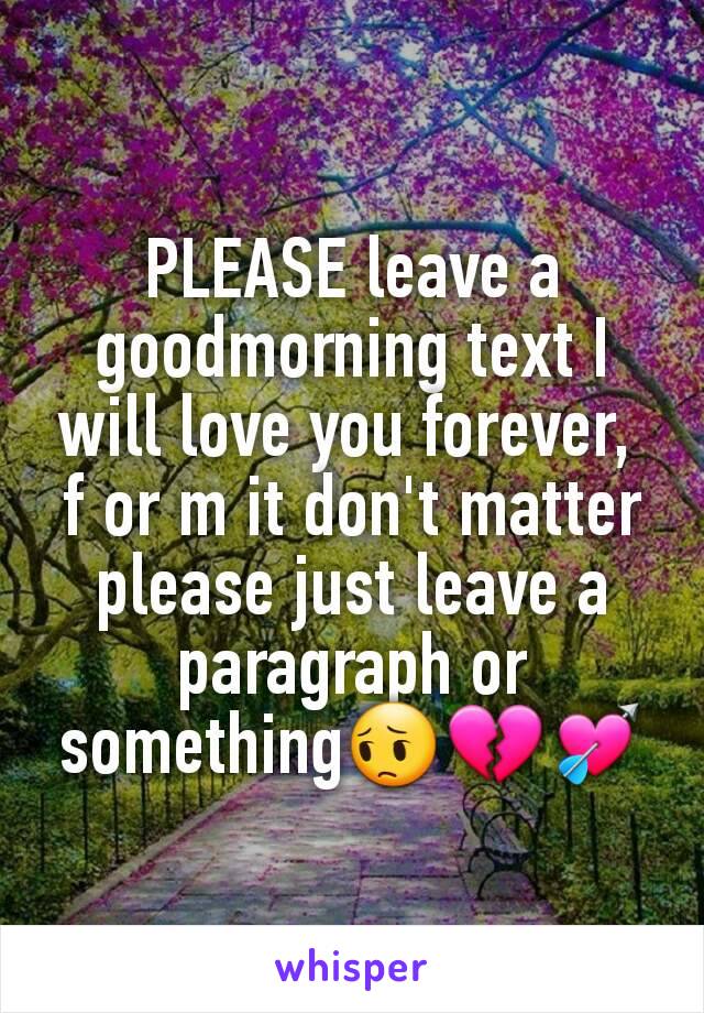 PLEASE leave a goodmorning text I will love you forever, 
f or m it don't matter please just leave a paragraph or something😔💔💘