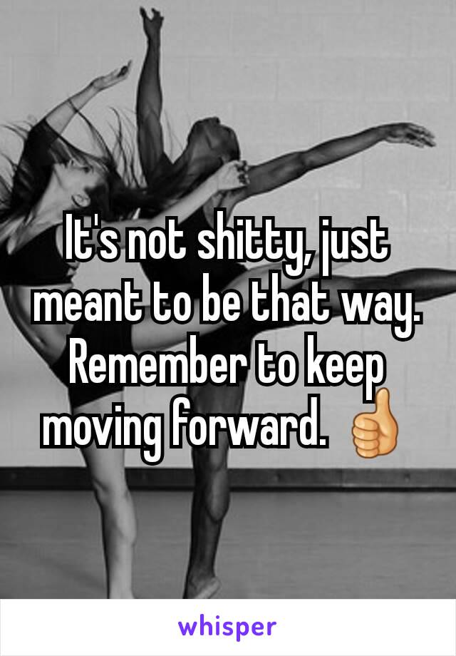 It's not shitty, just meant to be that way. Remember to keep moving forward. 👍