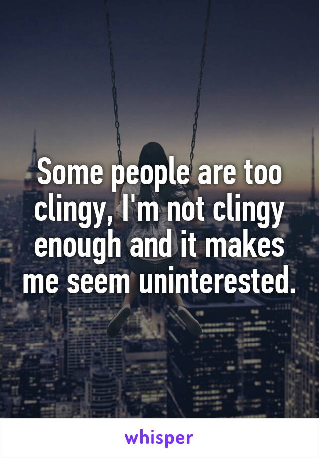 Some people are too clingy, I'm not clingy enough and it makes me seem uninterested.