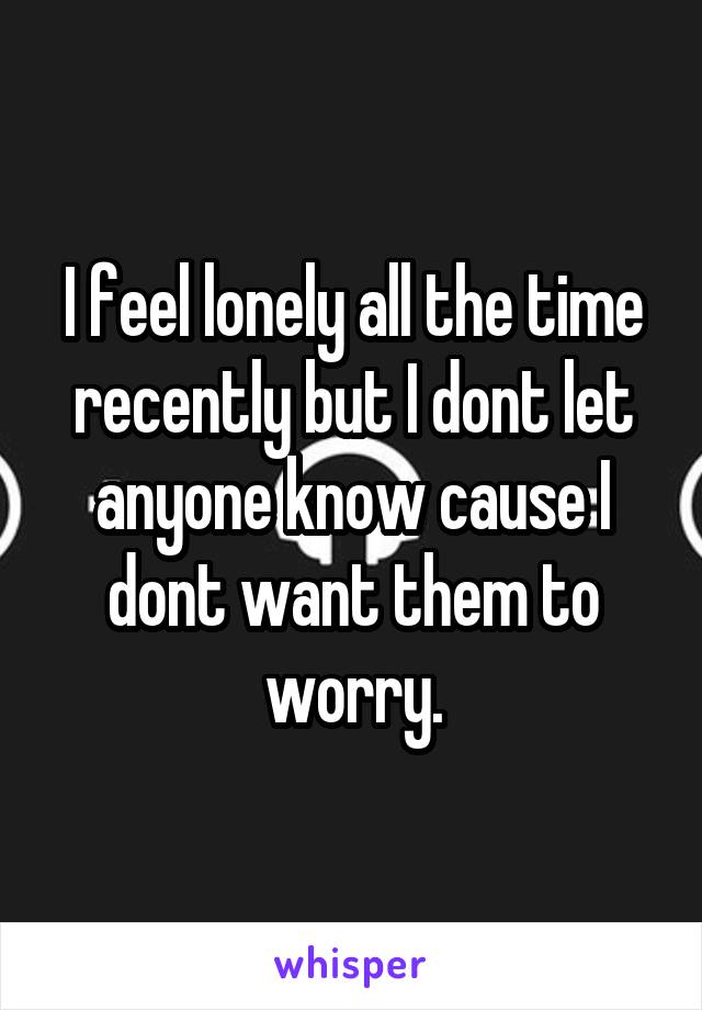 I feel lonely all the time recently but I dont let anyone know cause I dont want them to worry.