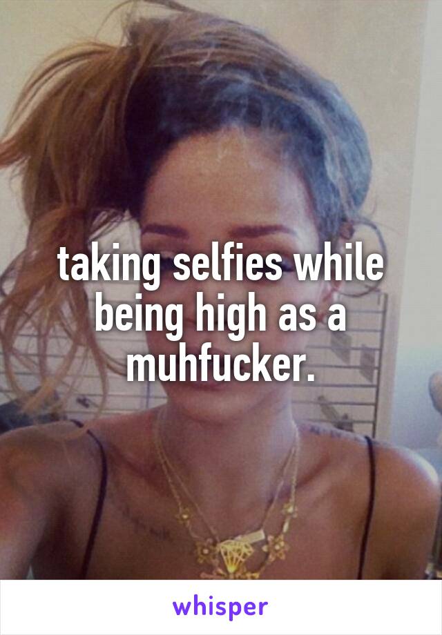 taking selfies while being high as a muhfucker.