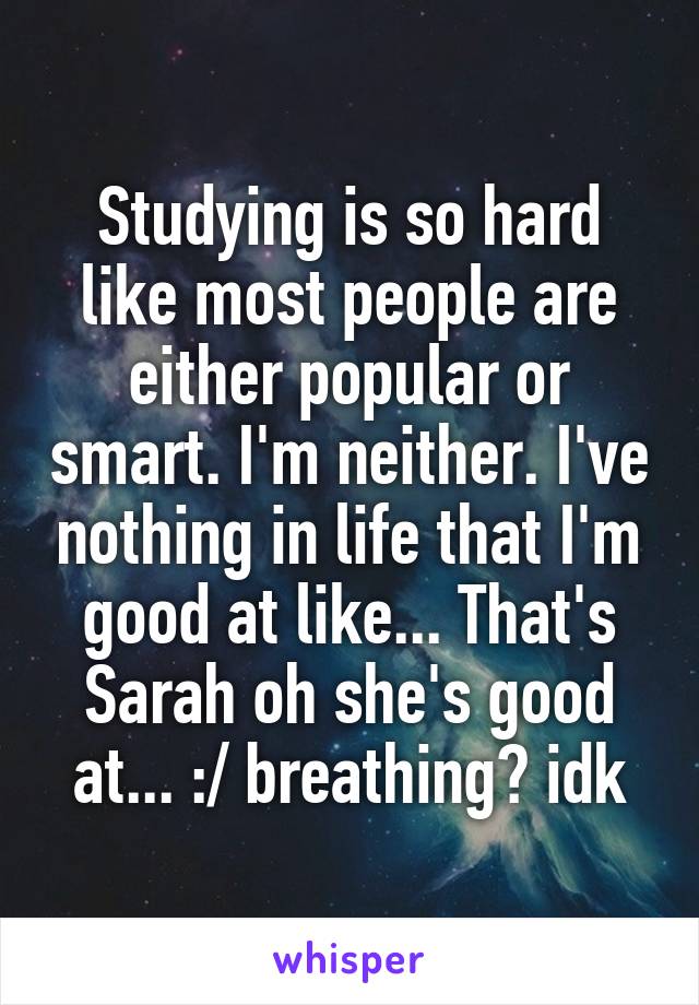 Studying is so hard like most people are either popular or smart. I'm neither. I've nothing in life that I'm good at like... That's Sarah oh she's good at... :/ breathing? idk