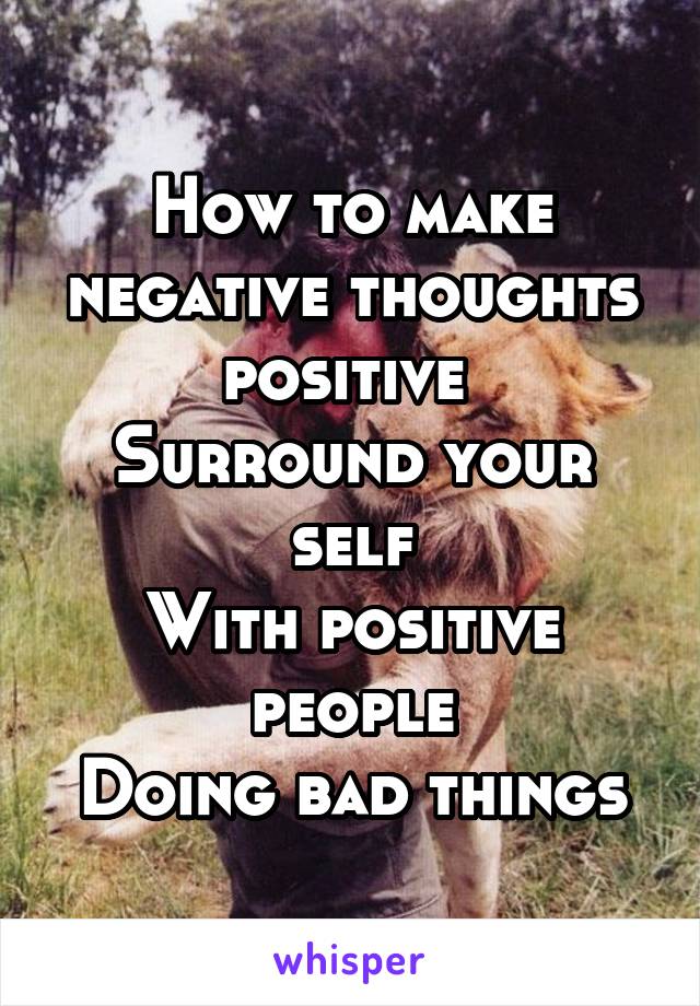 How to make negative thoughts positive 
Surround your self
With positive people
Doing bad things