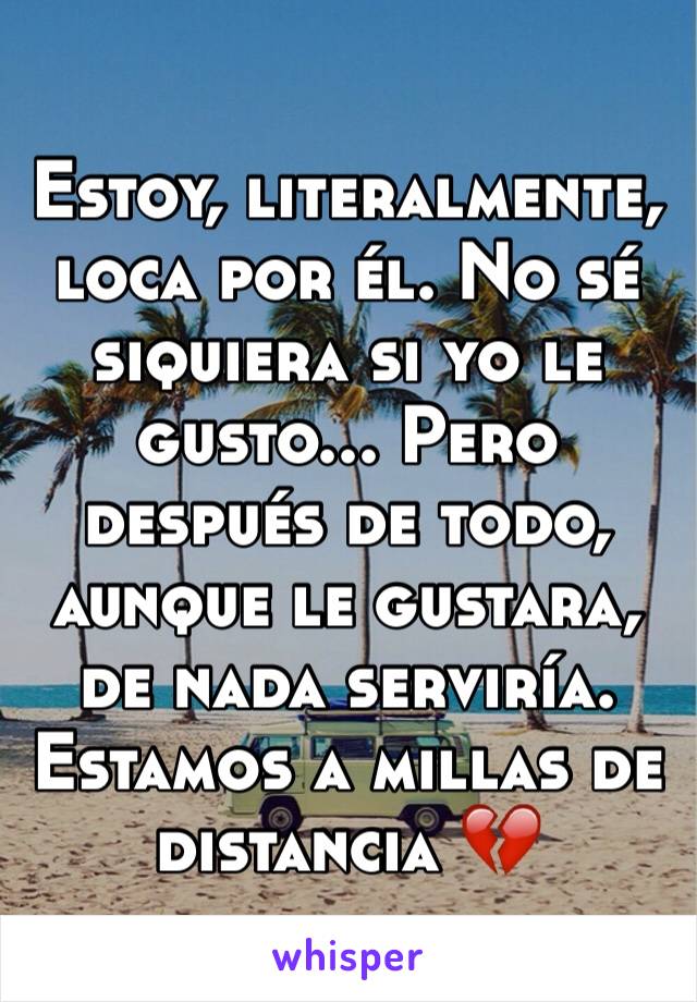 Estoy, literalmente, loca por él. No sé siquiera si yo le gusto... Pero después de todo, aunque le gustara, de nada serviría. Estamos a millas de distancia 💔